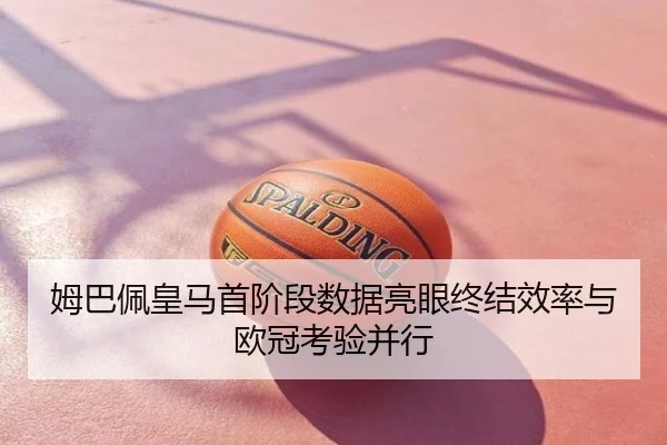 姆巴佩皇马首阶段数据亮眼终结效率与欧冠考验并行