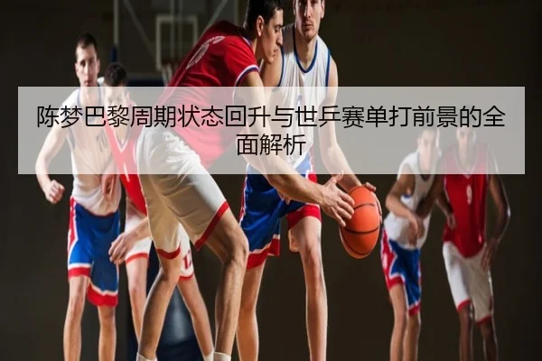 陈梦巴黎周期状态回升与世乒赛单打前景的全面解析