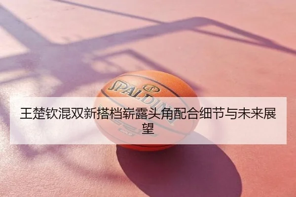 王楚钦混双新搭档崭露头角配合细节与未来展望