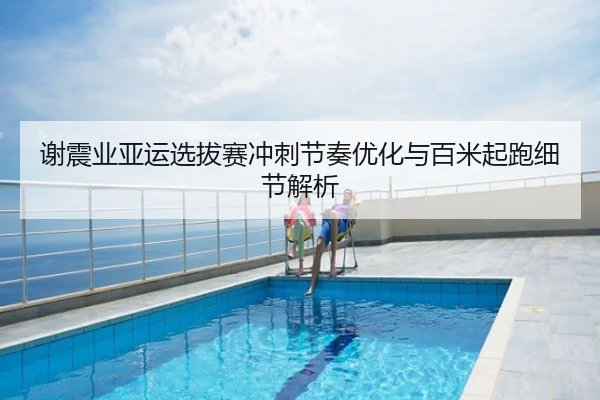 谢震业亚运选拔赛冲刺节奏优化与百米起跑细节解析