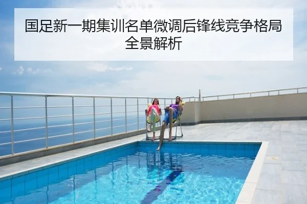 国足新一期集训名单微调后锋线竞争格局全景解析
